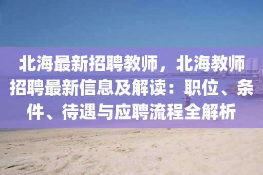 北(bei)海(hai)最(zui)新(xin)招聘(pin)教師，北(bei)海教(jiao)師(shi)招聘(pin)最新(xin)信息(xi)及解讀：職(zhi)位、條(tiao)件(jian)、待(dai)遇(yu)與應(ying)聘流程全解析(xi)