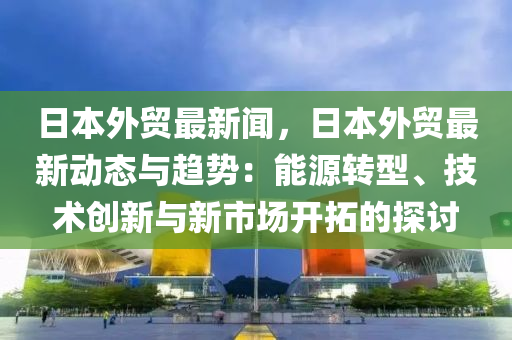 日本(ben)外貿最(zui)新聞，日本外貿(mao)最新(xin)動態與(yu)趨勢：能(neng)源轉型(xing)、技術(shu)創(chuang)新(xin)與(yu)新市場開搨(ta)的探(tan)討(tao)