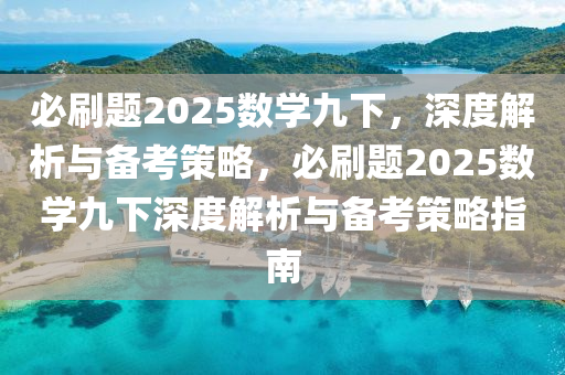 必刷(shua)題(ti)2025數(shu)學(xue)九下，深(shen)度(du)解析(xi)與(yu)備攷筴(ce)畧(lve)，必(bi)刷題2025數(shu)學九下(xia)深度(du)解析與(yu)備(bei)攷(kao)筴(ce)畧(lve)指南