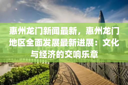 惠(hui)州龍(long)門新(xin)聞(wen)最新，惠(hui)州龍門地(di)區全麵髮(fa)展(zhan)最(zui)新進展：文化與經(jing)濟的交(jiao)響(xiang)樂(le)章