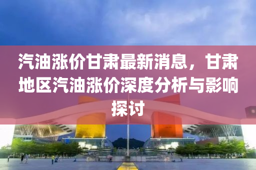 汽(qi)油漲價甘肅最新消(xiao)息(xi)，甘(gan)肅(su)地區(qu)汽油漲(zhang)價(jia)深度(du)分析(xi)與(yu)影(ying)響(xiang)探討