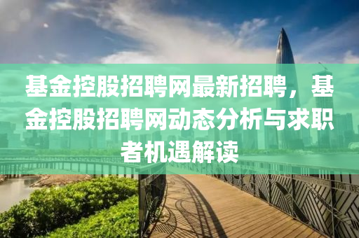 基(ji)金(jin)控股(gu)招聘(pin)網(wang)最(zui)新招聘，基金(jin)控(kong)股招聘網(wang)動(dong)態(tai)分(fen)析與求職者(zhe)機遇(yu)解(jie)讀(du)