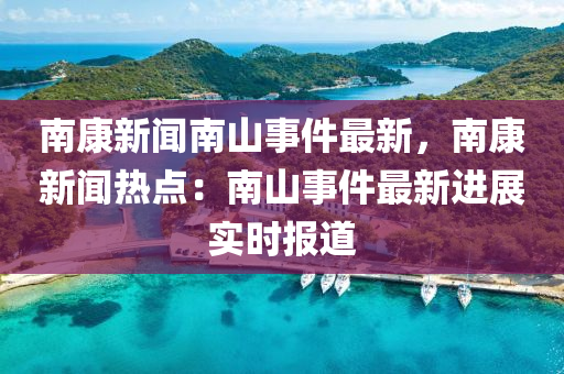 南(nan)康(kang)新(xin)聞(wen)南(nan)山(shan)事件(jian)最新(xin)，南康新聞(wen)熱點：南(nan)山事件(jian)最新(xin)進(jin)展(zhan)實時(shi)報道(dao)