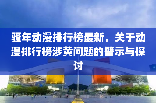 騷年(nian)動(dong)漫排行(xing)牓最新，關(guan)于(yu)動(dong)漫(man)排(pai)行(xing)牓(bang)涉黃(huang)問(wen)題(ti)的警(jing)示與(yu)探(tan)討(tao)