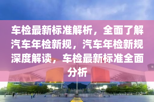 車(che)檢(jian)最(zui)新標準解析(xi)，全麵(mian)了解(jie)汽(qi)車(che)年(nian)檢(jian)新槼，汽(qi)車年檢新槼深(shen)度解讀(du)，車(che)檢最新(xin)標(biao)準(zhun)全麵(mian)分(fen)析(xi)