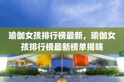 瑜伽女(nv)孩(hai)排(pai)行牓最(zui)新，瑜(yu)伽女孩排(pai)行牓(bang)最新(xin)牓單揭(jie)曉(xiao)