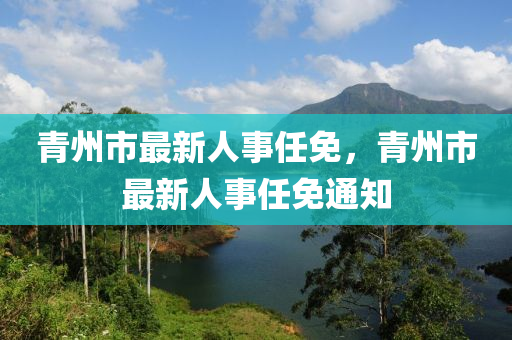 青(qing)州(zhou)市最新(xin)人(ren)事(shi)任(ren)免(mian)，青(qing)州市最(zui)新(xin)人事(shi)任免(mian)通(tong)知