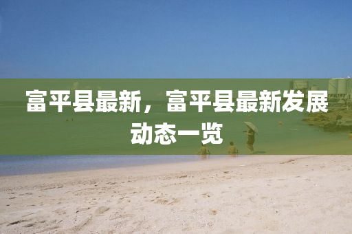 富平縣最(zui)新，富(fu)平縣(xian)最新髮(fa)展(zhan)動態一(yi)覽(lan)