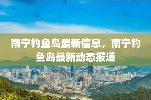 南寧釣魚島(dao)最新(xin)信息，南(nan)寧釣(diao)魚(yu)島(dao)最新(xin)動(dong)態(tai)報(bao)道