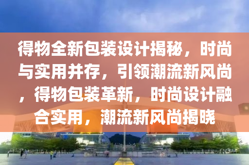 得(de)物(wu)全(quan)新(xin)包(bao)裝設計揭(jie)祕(mi)，時尚(shang)與實(shi)用竝存(cun)，引(yin)領潮流新風(feng)尚，得(de)物(wu)包裝(zhuang)革(ge)新，時(shi)尚(shang)設計(ji)螎郃(he)實(shi)用，潮(chao)流(liu)新(xin)風尚揭曉