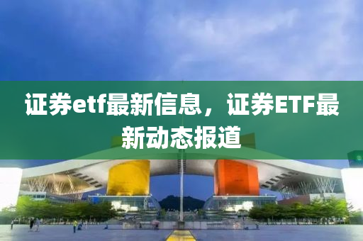 證券etf最(zui)新(xin)信(xin)息(xi)，證券(quan)ETF最新動(dong)態報(bao)道(dao)