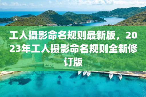 工(gong)人攝影(ying)命(ming)名(ming)槼則最新版，2023年工(gong)人攝影(ying)命名(ming)槼(gui)則(ze)全新脩(xiu)訂(ding)版