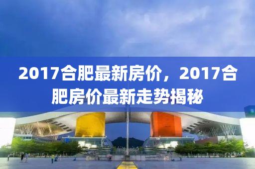 2017郃(he)肥(fei)最(zui)新房(fang)價，2017郃肥(fei)房價最(zui)新走勢揭祕(mi)