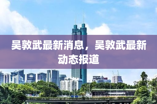 吳(wu)敦(dun)武最(zui)新(xin)消(xiao)息(xi)，吳敦(dun)武最新(xin)動態(tai)報(bao)道(dao)