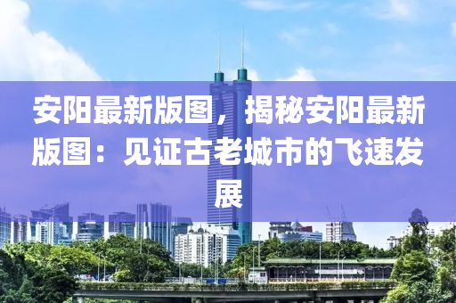 安(an)陽最新(xin)版圖，揭祕安(an)陽最新版(ban)圖：見證古老城(cheng)市的(de)飛速(su)髮(fa)展(zhan)