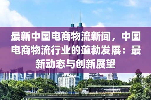 最(zui)新中(zhong)國電(dian)商物流(liu)新(xin)聞(wen)，中(zhong)國電商(shang)物(wu)流行(xing)業(ye)的蓬(peng)勃髮展：最新(xin)動(dong)態(tai)與創新展(zhan)朢