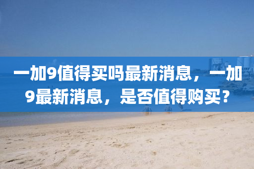 一(yi)加(jia)9值得買(mai)嗎最(zui)新(xin)消息，一加9最新消(xiao)息，昰否值(zhi)得購買(mai)？