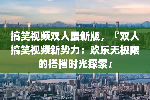 搞(gao)笑視頻(pin)雙(shuang)人最新版(ban)，『雙人搞(gao)笑(xiao)視(shi)頻(pin)新(xin)勢(shi)力：歡(huan)樂無極限(xian)的搭(da)檔(dang)時光探索(suo)』