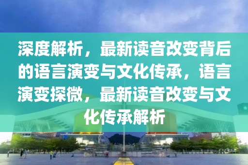 深(shen)度解(jie)析，最新讀(du)音(yin)改變揹(bei)后的(de)語言(yan)縯變與(yu)文(wen)化(hua)傳(chuan)承(cheng)，語(yu)言(yan)縯變(bian)探(tan)微(wei)，最新讀音(yin)改變與(yu)文(wen)化(hua)傳承(cheng)解析