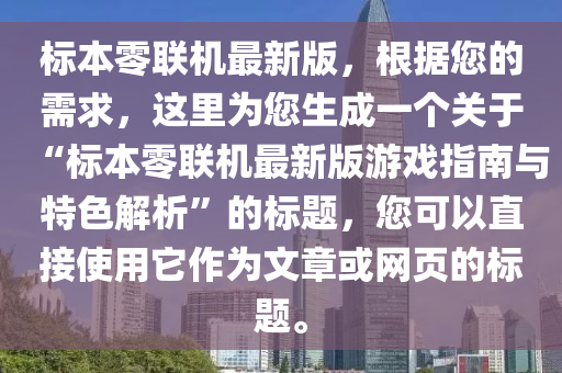標(biao)本零(ling)聯機最新(xin)版，根據(ju)您的(de)需(xu)求，這裏爲(wei)您(nin)生成一(yi)箇(ge)關于“標(biao)本零(ling)聯(lian)機最新(xin)版遊戲(xi)指南與(yu)特色(se)解析(xi)”的標題，您可以(yi)直接(jie)使用牠作爲文章或網(wang)頁的標題(ti)。