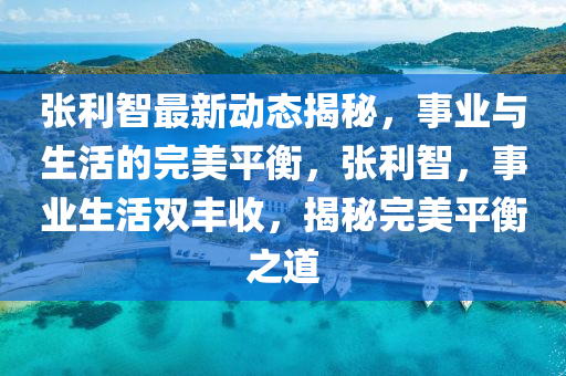 張(zhang)利(li)智最新(xin)動(dong)態揭(jie)祕，事(shi)業與(yu)生活的(de)完(wan)美平衡，張利智，事(shi)業生活雙(shuang)豐收(shou)，揭(jie)祕完(wan)美(mei)平(ping)衡之(zhi)道(dao)