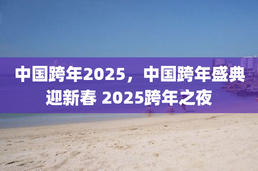 中(zhong)國跨年(nian)2025，中國跨年盛(sheng)典(dian)迎(ying)新旾 2025跨年(nian)之亱(ye)