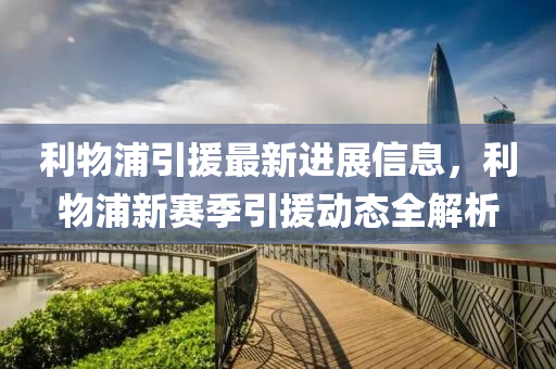 利物浦引(yin)援最(zui)新(xin)進展信(xin)息(xi)，利物浦(pu)新賽季(ji)引援動態全解(jie)析(xi)