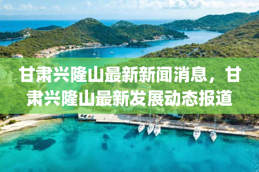 甘肅(su)興(xing)隆(long)山(shan)最(zui)新(xin)新聞(wen)消息，甘(gan)肅興隆(long)山最(zui)新髮展動態(tai)報(bao)道(dao)
