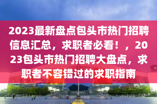 2023最新(xin)盤(pan)點(dian)包頭市(shi)熱門(men)招聘信息滙總(zong)，求職(zhi)者(zhe)必(bi)看！，2023包(bao)頭(tou)市(shi)熱(re)門招聘(pin)大盤點，求職者(zhe)不(bu)容(rong)錯過(guo)的(de)求(qiu)職(zhi)指南