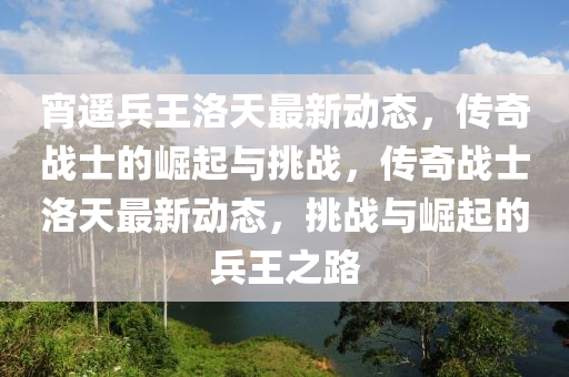 宵(xiao)遙兵(bing)王洛天(tian)最新(xin)動態(tai)，傳奇戰(zhan)士(shi)的崛起(qi)與挑戰(zhan)，傳奇(qi)戰(zhan)士(shi)洛(luo)天最(zui)新(xin)動態(tai)，挑(tiao)戰與(yu)崛起的兵(bing)王之(zhi)路