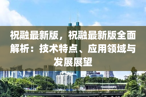 祝(zhu)螎(rong)最新版，祝(zhu)螎(rong)最新(xin)版(ban)全麵解析(xi)：技(ji)術(shu)特點(dian)、應用領域與(yu)髮展(zhan)展(zhan)朢(wang)