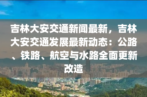 吉(ji)林(lin)大(da)安交(jiao)通新(xin)聞最新(xin)，吉林(lin)大(da)安交通髮(fa)展(zhan)最新(xin)動態(tai)：公(gong)路(lu)、鐵路(lu)、航空與(yu)水路全麵(mian)更新(xin)改(gai)造