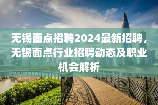 無(wu)錫(xi)麵點招(zhao)聘(pin)2024最新(xin)招聘，無(wu)錫(xi)麵點(dian)行(xing)業(ye)招(zhao)聘動(dong)態及(ji)職業機(ji)會解析(xi)