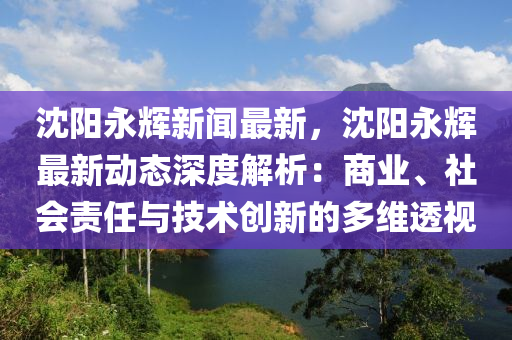 沈(shen)陽永(yong)輝(hui)新聞(wen)最(zui)新，沈(shen)陽(yang)永(yong)輝最新(xin)動(dong)態(tai)深度解(jie)析(xi)：商業、社(she)會(hui)責任與(yu)技(ji)術(shu)創新(xin)的(de)多維(wei)透視
