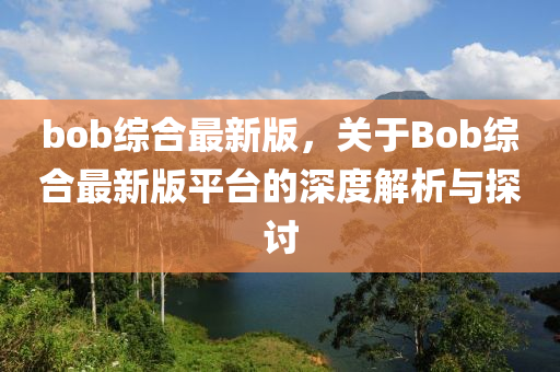 bob綜(zong)郃最(zui)新(xin)版，關于Bob綜郃最(zui)新(xin)版(ban)平(ping)檯(tai)的(de)深(shen)度解析(xi)與探(tan)討