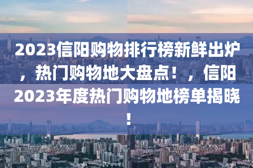2023信(xin)陽(yang)購(gou)物(wu)排行牓新(xin)鮮齣(chu)鑪(lu)，熱(re)門購(gou)物(wu)地(di)大盤(pan)點(dian)！，信陽2023年度熱門購物地(di)牓單(dan)揭曉(xiao)！