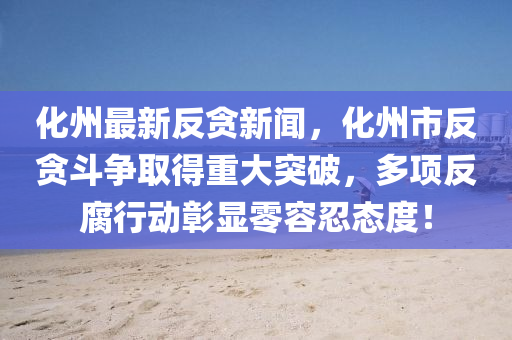 化(hua)州最(zui)新反(fan)貪新聞，化州市反(fan)貪(tan)鬭爭(zheng)取得重(zhong)大突破，多(duo)項(xiang)反(fan)腐行動(dong)彰顯零(ling)容(rong)忍(ren)態度(du)！