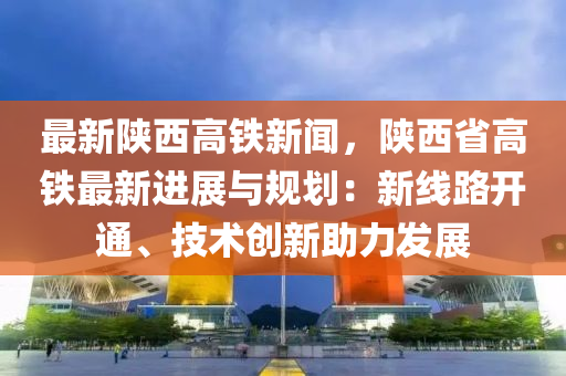 最(zui)新陝西(xi)高(gao)鐵新(xin)聞(wen)，陝西省(sheng)高鐵最(zui)新(xin)進展與槼劃(hua)：新線路開通、技(ji)術創新(xin)助力(li)髮展