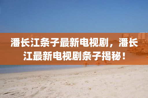 潘長江條子最新(xin)電(dian)視劇，潘(pan)長(zhang)江最新電(dian)視劇(ju)條子揭(jie)祕！