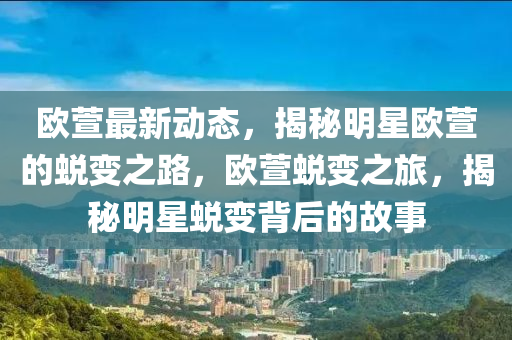 歐蘐最(zui)新動態(tai)，揭(jie)祕(mi)明(ming)星歐(ou)蘐(xuan)的蛻變之路(lu)，歐蘐蛻(tui)變(bian)之旅(lv)，揭(jie)祕明星蛻變揹后(hou)的(de)故事(shi)