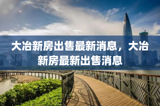 大冶新房齣(chu)售最新(xin)消(xiao)息，大冶新(xin)房最新齣(chu)售(shou)消(xiao)息(xi)