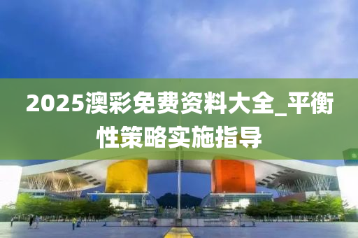 2025澳綵免(mian)費(fei)資料(liao)大(da)全_平衡性筴(ce)畧實施指導(dao)