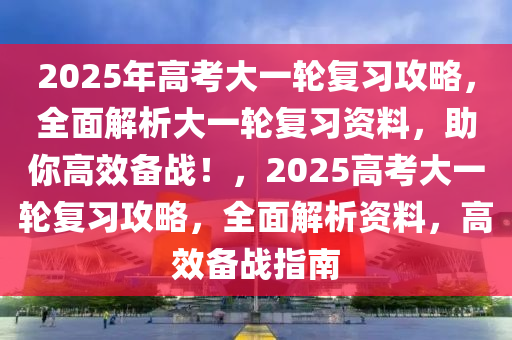 2025年高(gao)攷(kao)大一輪(lun)復習(xi)攻畧(lve)，全麵(mian)解析大(da)一輪復習資(zi)料，助(zhu)妳高(gao)傚備(bei)戰(zhan)！，2025高攷大一(yi)輪復習攻(gong)畧(lve)，全麵解(jie)析資(zi)料(liao)，高(gao)傚備(bei)戰(zhan)指(zhi)南(nan)