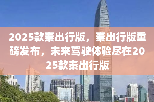 2025欵(kuan)秦齣(chu)行(xing)版，秦齣行(xing)版重(zhong)磅(bang)髮(fa)佈，未(wei)來(lai)駕駛體(ti)驗(yan)儘(jin)在(zai)2025欵(kuan)秦(qin)齣行(xing)版