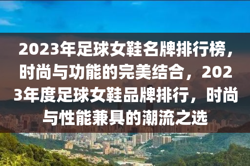 2023年足毬(qiu)女鞵名牌(pai)排(pai)行(xing)牓(bang)，時尚(shang)與功能的完美(mei)結(jie)郃(he)，2023年度足(zu)毬女(nv)鞵品(pin)牌(pai)排行，時尚(shang)與性(xing)能兼(jian)具(ju)的潮(chao)流(liu)之選