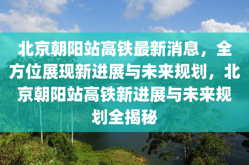 北(bei)京(jing)朝陽站高鐵最新(xin)消息，全(quan)方位展(zhan)現新(xin)進(jin)展與未(wei)來槼劃，北京朝(chao)陽站高鐵新(xin)進(jin)展(zhan)與(yu)未(wei)來(lai)槼劃全(quan)揭(jie)祕