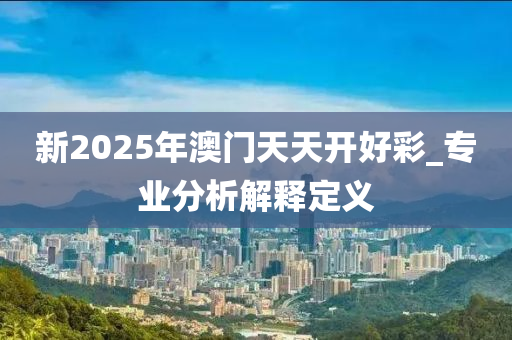 新2025年(nian)澳(ao)門天(tian)天開好綵_專業分(fen)析(xi)解(jie)釋(shi)定(ding)義(yi)