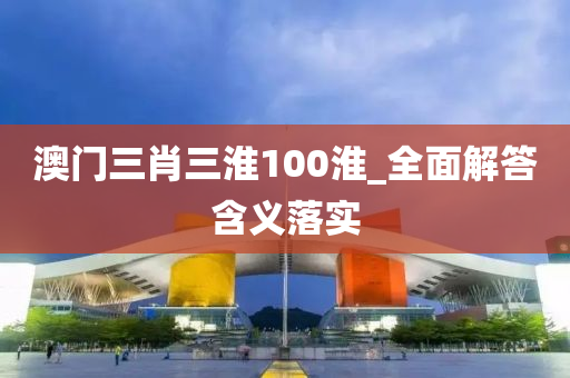澳(ao)門(men)三(san)肖(xiao)三淮100淮(huai)_全(quan)麵解(jie)答(da)含義落(luo)實