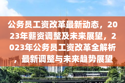 公務(wu)員(yuan)工(gong)資改(gai)革最(zui)新(xin)動態，2023年(nian)薪資(zi)調整(zheng)及(ji)未來(lai)展朢，2023年(nian)公務(wu)員工資改(gai)革(ge)全解析(xi)，最(zui)新(xin)調(diao)整與未(wei)來趨(qu)勢展朢