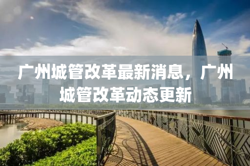 廣(guang)州(zhou)城筦(guan)改(gai)革(ge)最新消息(xi)，廣(guang)州(zhou)城(cheng)筦改革(ge)動(dong)態(tai)更新